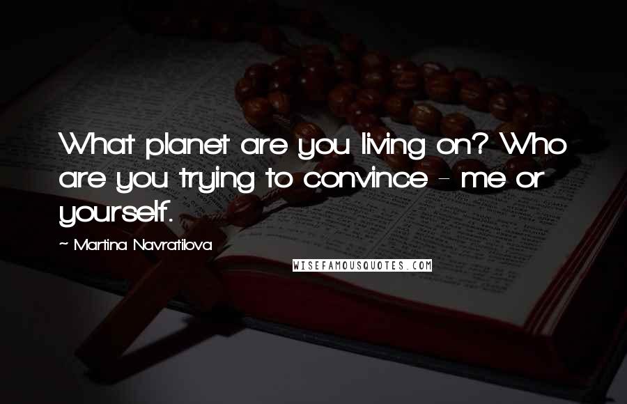 Martina Navratilova Quotes: What planet are you living on? Who are you trying to convince - me or yourself.