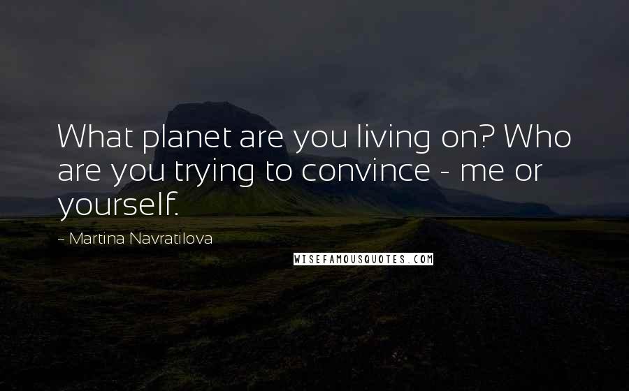 Martina Navratilova Quotes: What planet are you living on? Who are you trying to convince - me or yourself.