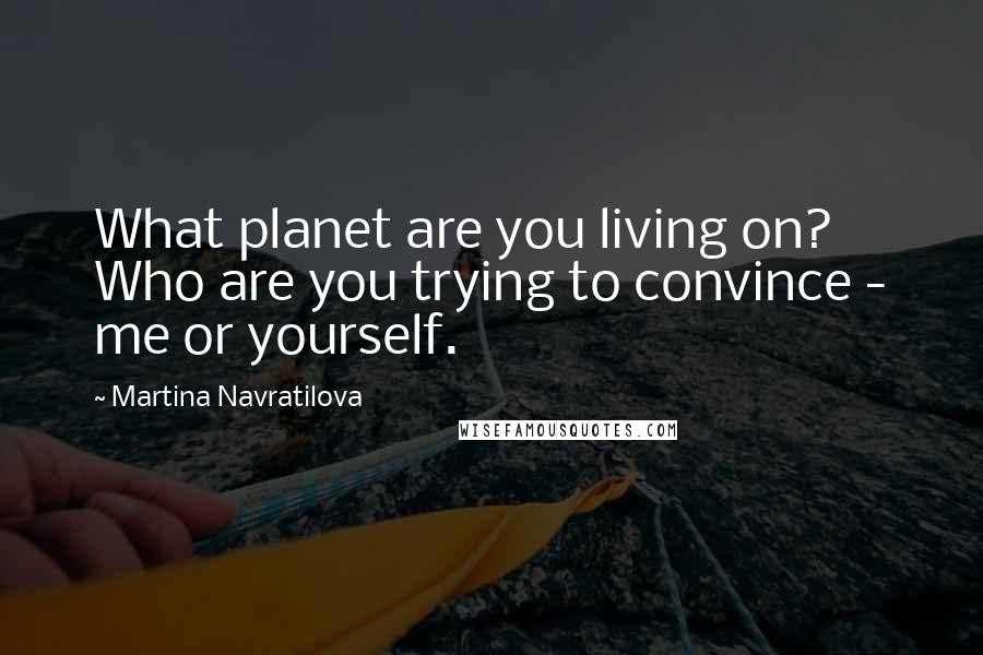 Martina Navratilova Quotes: What planet are you living on? Who are you trying to convince - me or yourself.