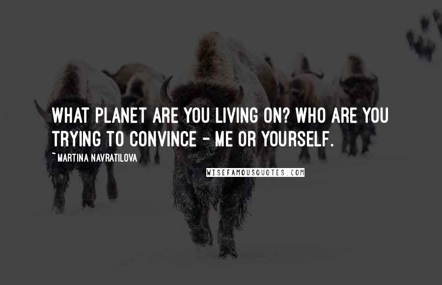 Martina Navratilova Quotes: What planet are you living on? Who are you trying to convince - me or yourself.