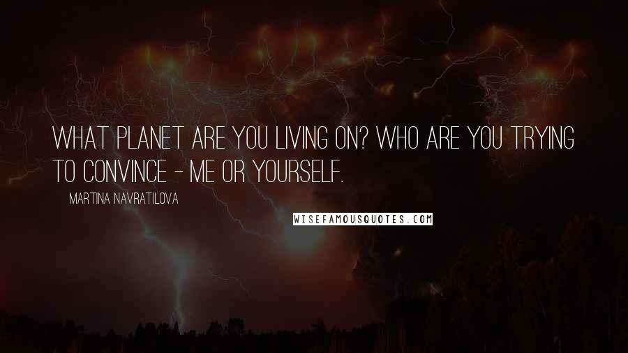 Martina Navratilova Quotes: What planet are you living on? Who are you trying to convince - me or yourself.