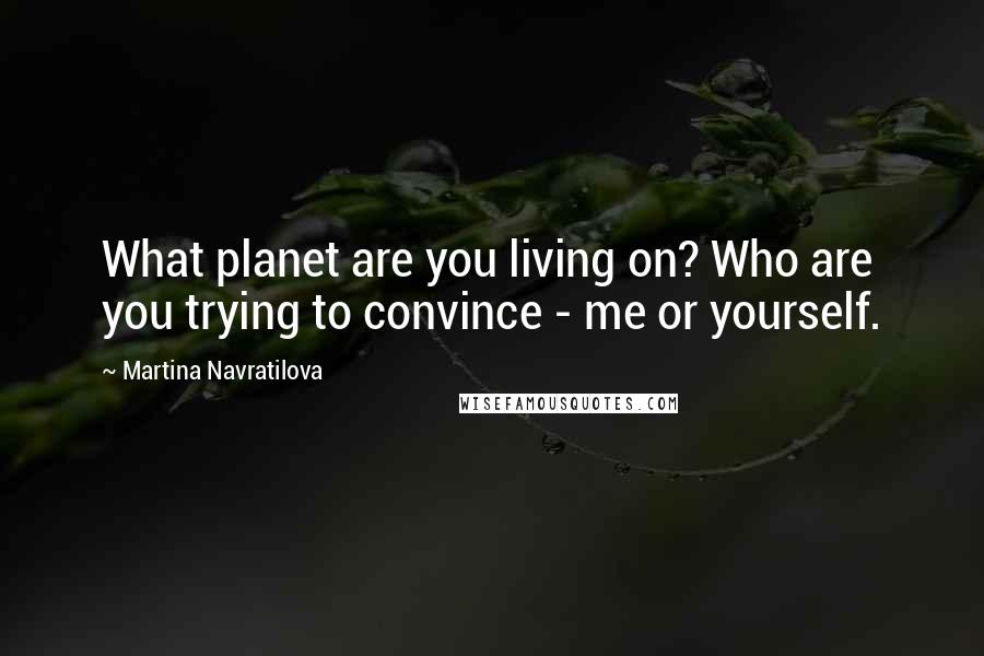 Martina Navratilova Quotes: What planet are you living on? Who are you trying to convince - me or yourself.