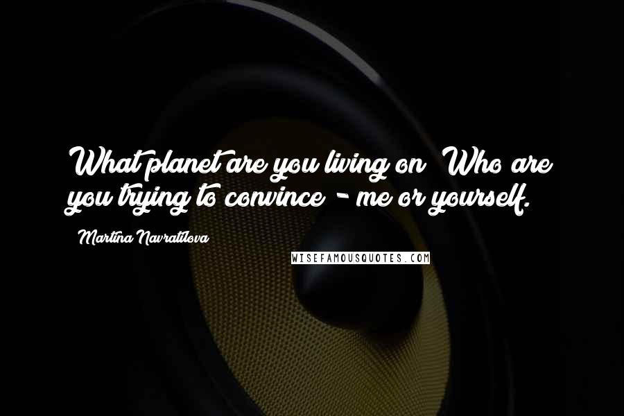 Martina Navratilova Quotes: What planet are you living on? Who are you trying to convince - me or yourself.