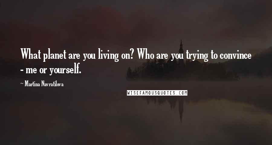 Martina Navratilova Quotes: What planet are you living on? Who are you trying to convince - me or yourself.