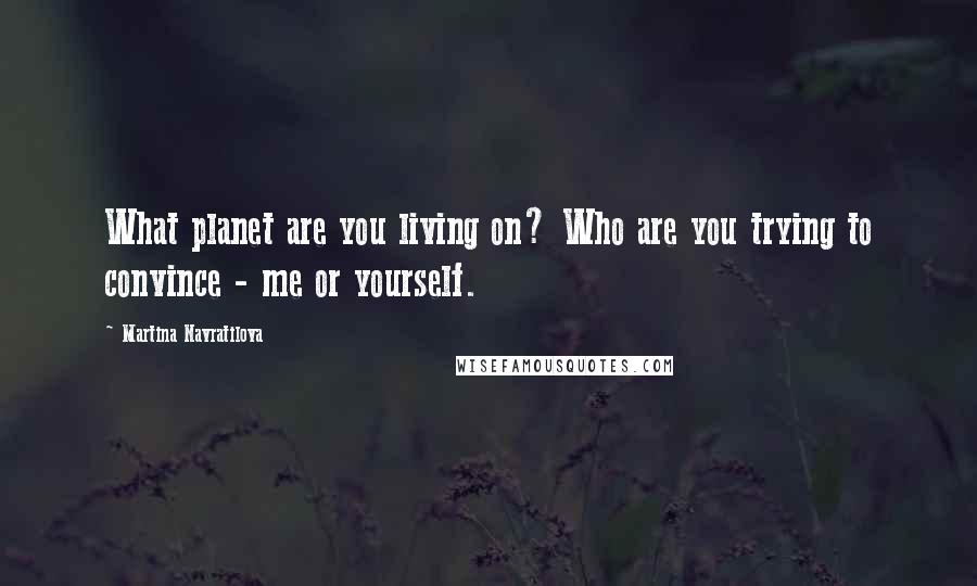 Martina Navratilova Quotes: What planet are you living on? Who are you trying to convince - me or yourself.