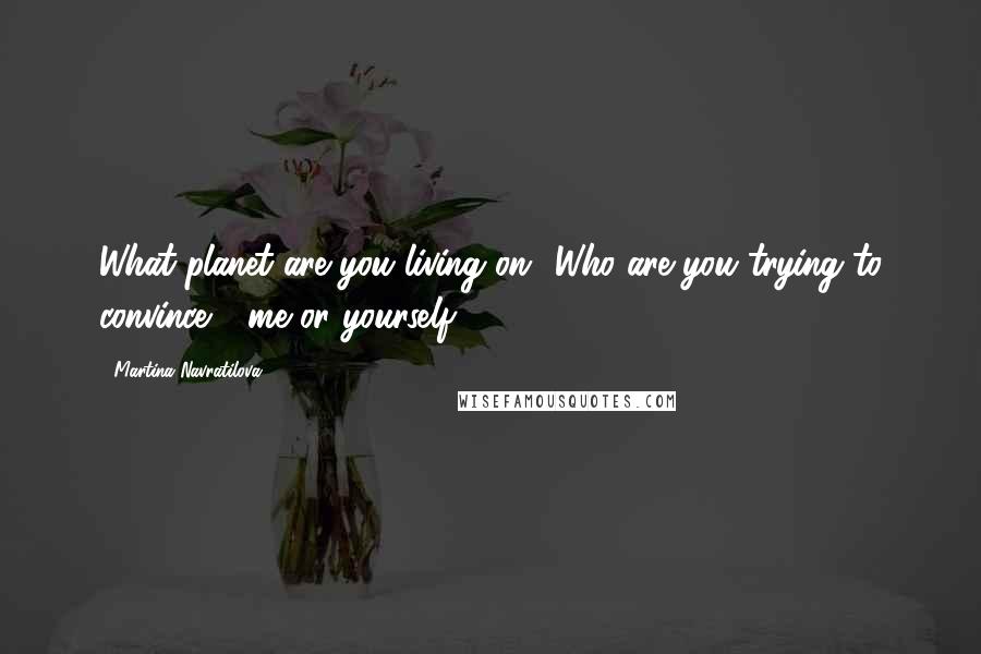 Martina Navratilova Quotes: What planet are you living on? Who are you trying to convince - me or yourself.
