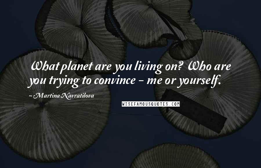 Martina Navratilova Quotes: What planet are you living on? Who are you trying to convince - me or yourself.