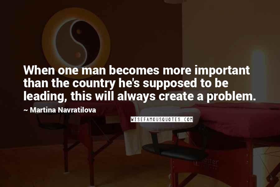 Martina Navratilova Quotes: When one man becomes more important than the country he's supposed to be leading, this will always create a problem.