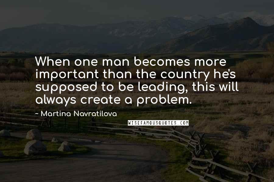 Martina Navratilova Quotes: When one man becomes more important than the country he's supposed to be leading, this will always create a problem.