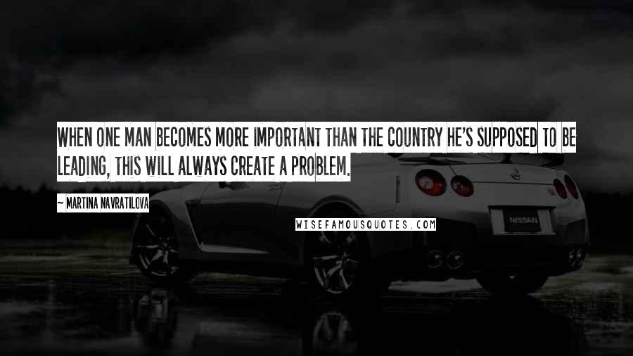 Martina Navratilova Quotes: When one man becomes more important than the country he's supposed to be leading, this will always create a problem.