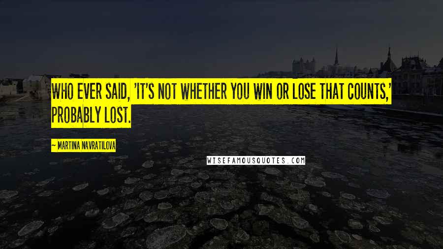 Martina Navratilova Quotes: Who ever said, 'It's not whether you win or lose that counts,' probably lost.