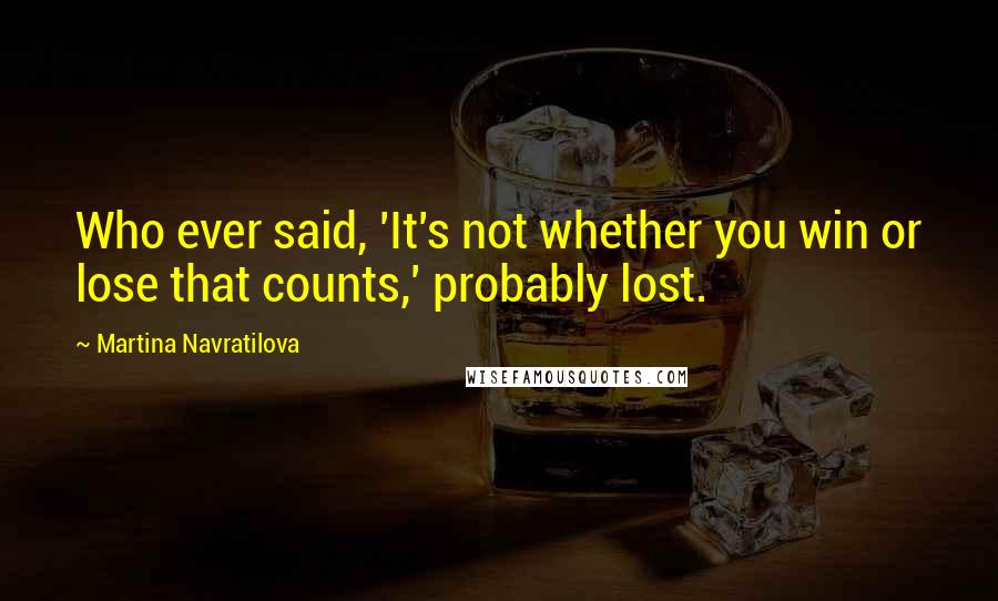 Martina Navratilova Quotes: Who ever said, 'It's not whether you win or lose that counts,' probably lost.