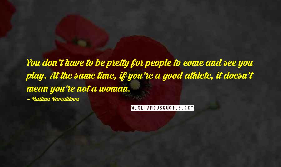 Martina Navratilova Quotes: You don't have to be pretty for people to come and see you play. At the same time, if you're a good athlete, it doesn't mean you're not a woman.