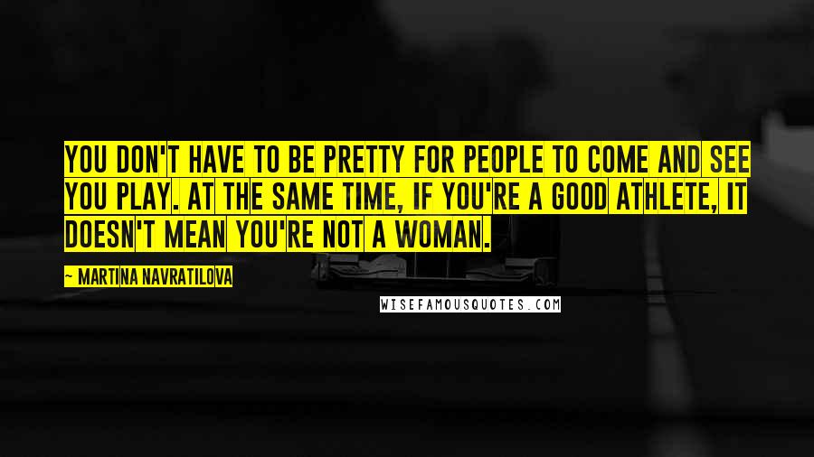 Martina Navratilova Quotes: You don't have to be pretty for people to come and see you play. At the same time, if you're a good athlete, it doesn't mean you're not a woman.