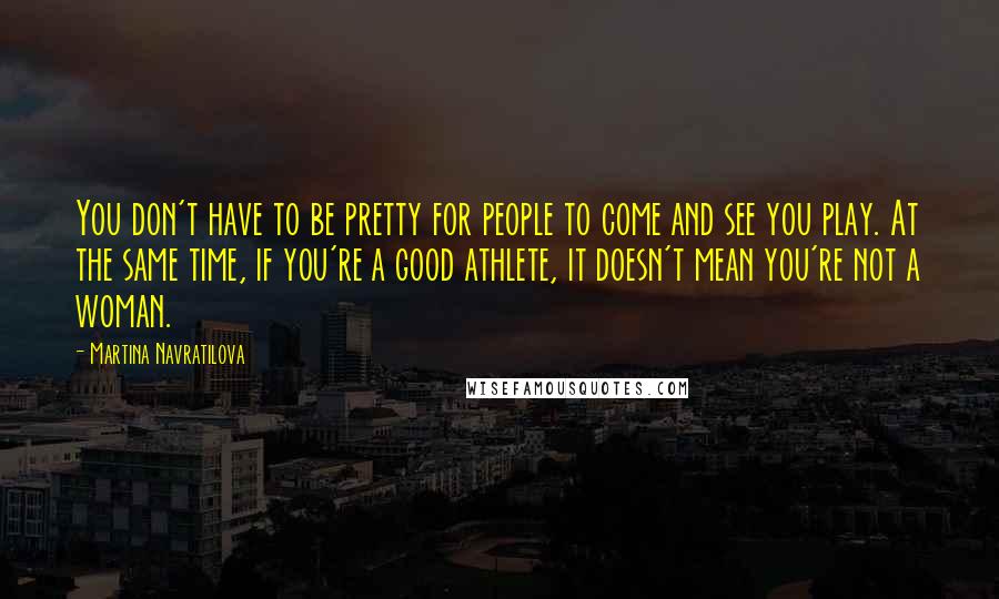 Martina Navratilova Quotes: You don't have to be pretty for people to come and see you play. At the same time, if you're a good athlete, it doesn't mean you're not a woman.