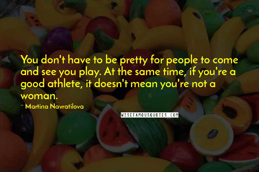 Martina Navratilova Quotes: You don't have to be pretty for people to come and see you play. At the same time, if you're a good athlete, it doesn't mean you're not a woman.