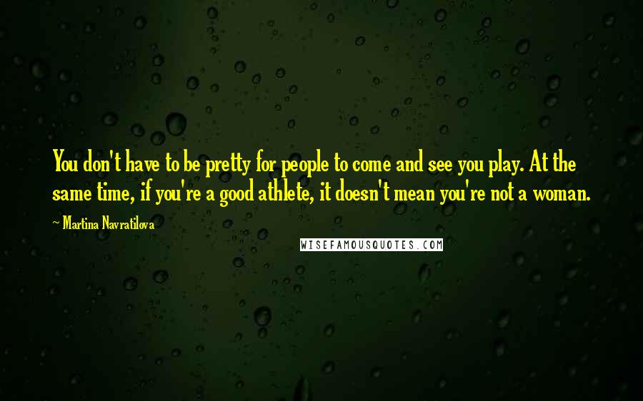 Martina Navratilova Quotes: You don't have to be pretty for people to come and see you play. At the same time, if you're a good athlete, it doesn't mean you're not a woman.