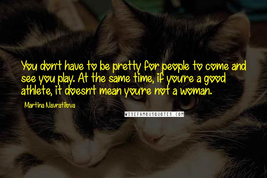 Martina Navratilova Quotes: You don't have to be pretty for people to come and see you play. At the same time, if you're a good athlete, it doesn't mean you're not a woman.