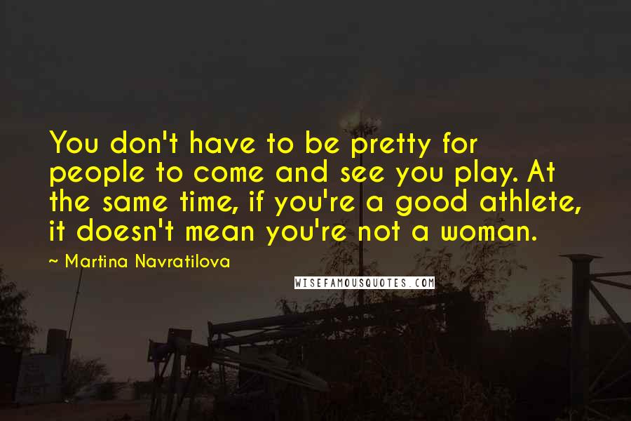 Martina Navratilova Quotes: You don't have to be pretty for people to come and see you play. At the same time, if you're a good athlete, it doesn't mean you're not a woman.