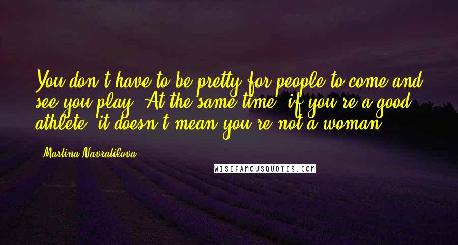 Martina Navratilova Quotes: You don't have to be pretty for people to come and see you play. At the same time, if you're a good athlete, it doesn't mean you're not a woman.