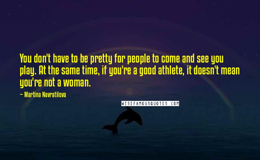 Martina Navratilova Quotes: You don't have to be pretty for people to come and see you play. At the same time, if you're a good athlete, it doesn't mean you're not a woman.