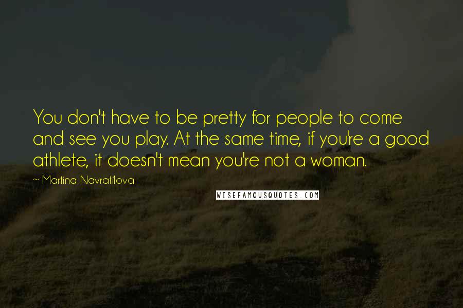 Martina Navratilova Quotes: You don't have to be pretty for people to come and see you play. At the same time, if you're a good athlete, it doesn't mean you're not a woman.