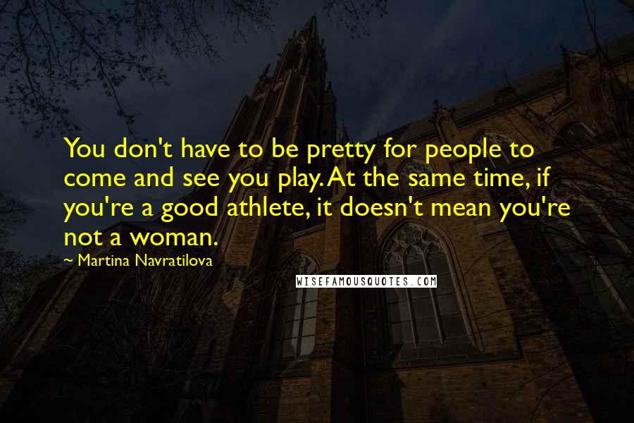 Martina Navratilova Quotes: You don't have to be pretty for people to come and see you play. At the same time, if you're a good athlete, it doesn't mean you're not a woman.