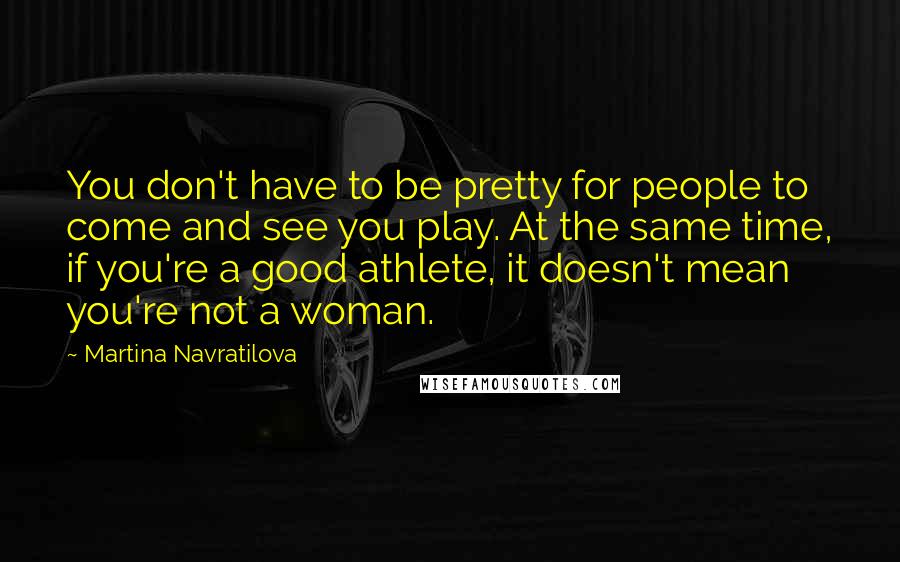 Martina Navratilova Quotes: You don't have to be pretty for people to come and see you play. At the same time, if you're a good athlete, it doesn't mean you're not a woman.