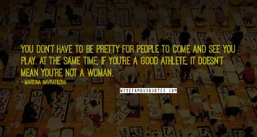 Martina Navratilova Quotes: You don't have to be pretty for people to come and see you play. At the same time, if you're a good athlete, it doesn't mean you're not a woman.