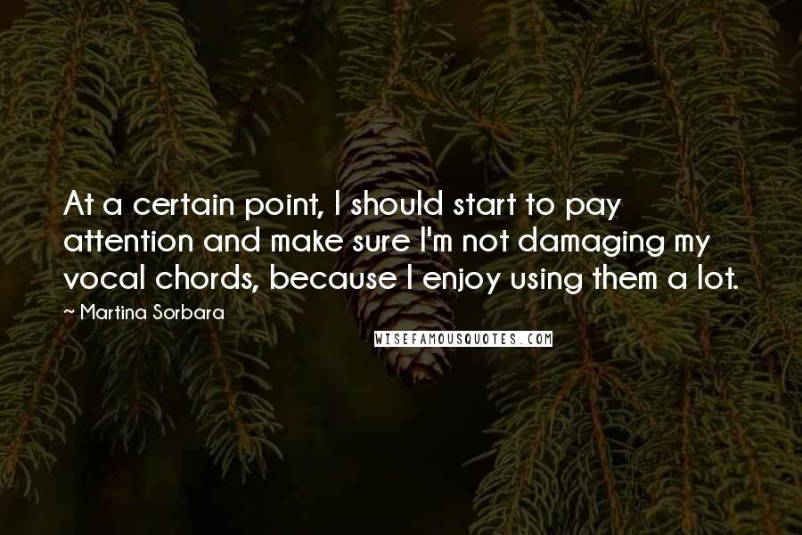 Martina Sorbara Quotes: At a certain point, I should start to pay attention and make sure I'm not damaging my vocal chords, because I enjoy using them a lot.