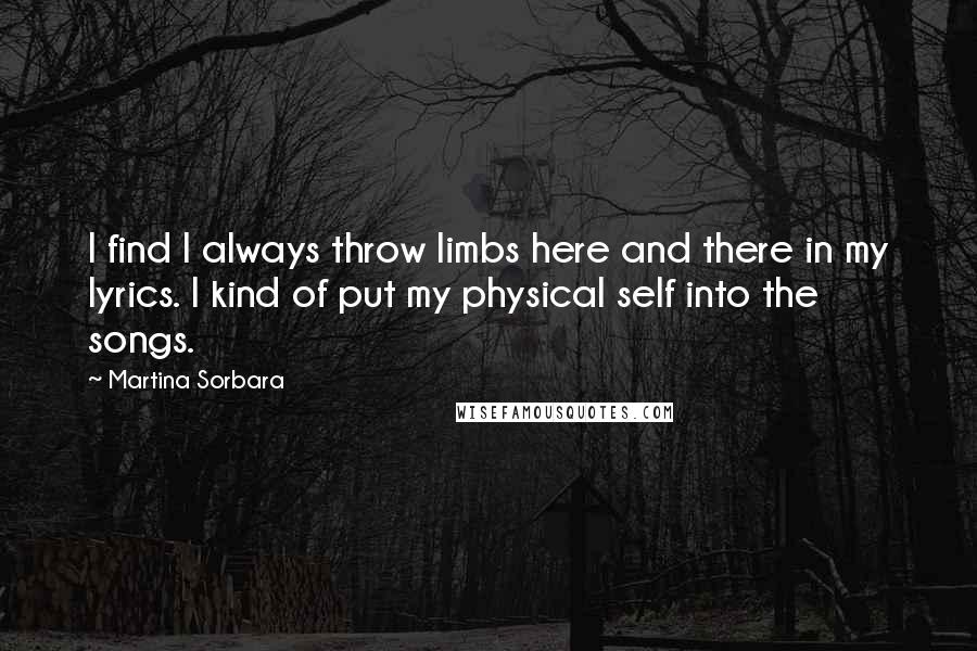 Martina Sorbara Quotes: I find I always throw limbs here and there in my lyrics. I kind of put my physical self into the songs.