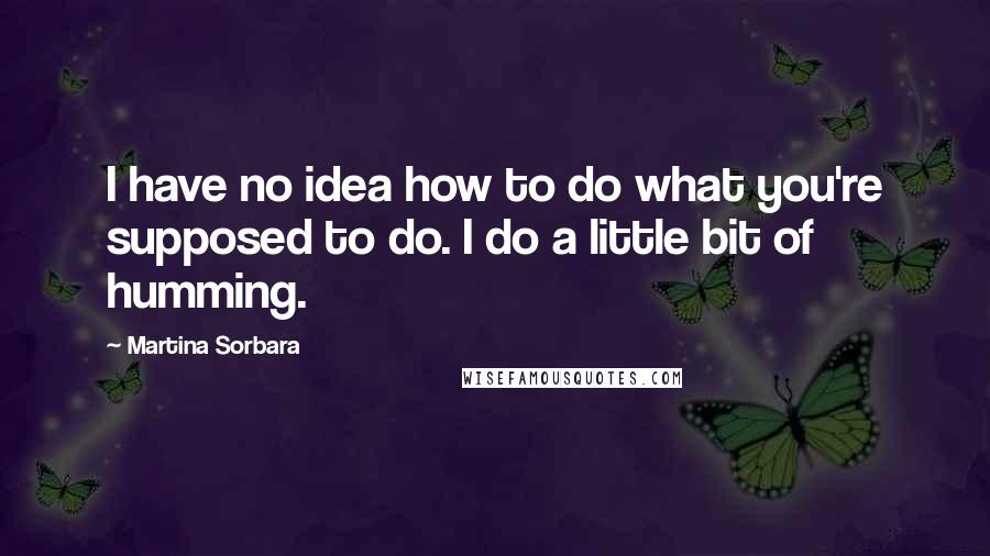 Martina Sorbara Quotes: I have no idea how to do what you're supposed to do. I do a little bit of humming.