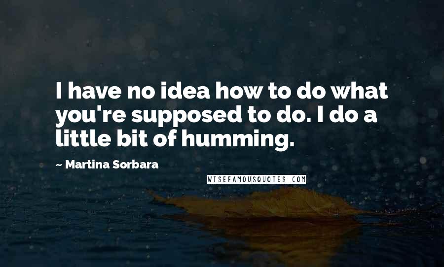 Martina Sorbara Quotes: I have no idea how to do what you're supposed to do. I do a little bit of humming.