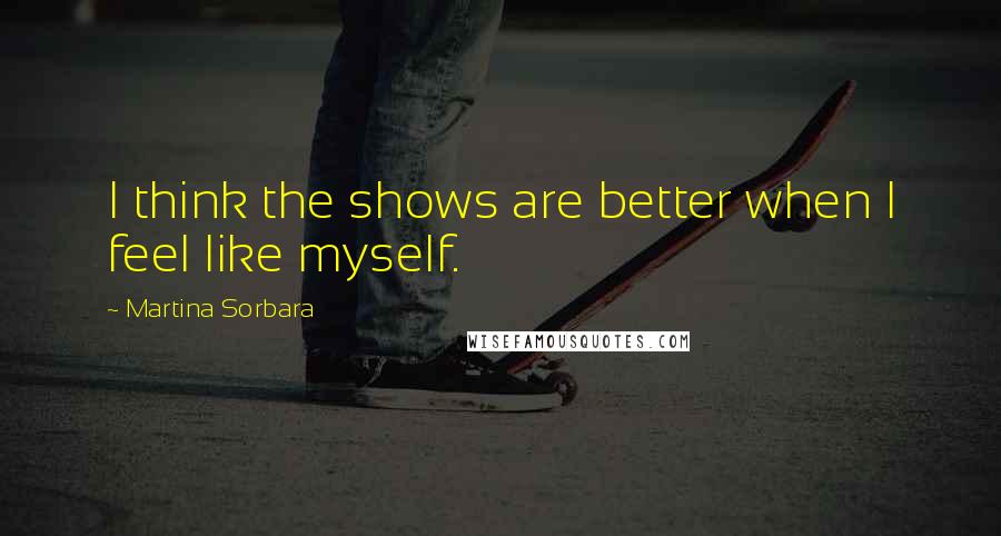 Martina Sorbara Quotes: I think the shows are better when I feel like myself.