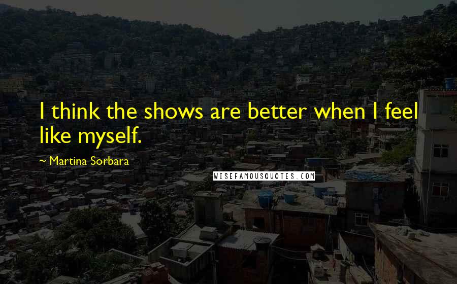 Martina Sorbara Quotes: I think the shows are better when I feel like myself.