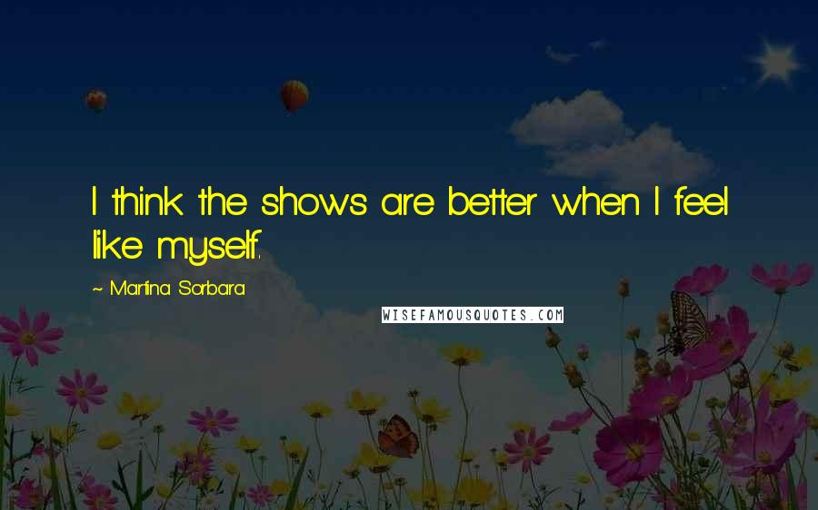 Martina Sorbara Quotes: I think the shows are better when I feel like myself.