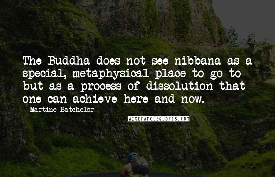 Martine Batchelor Quotes: The Buddha does not see nibbana as a special, metaphysical place to go to but as a process of dissolution that one can achieve here and now.