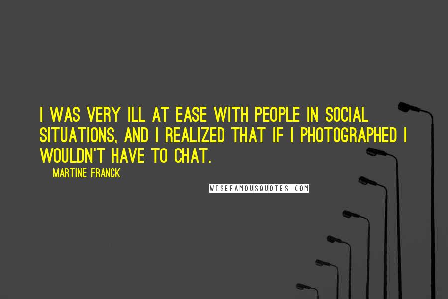 Martine Franck Quotes: I was very ill at ease with people in social situations, and I realized that if I photographed I wouldn't have to chat.