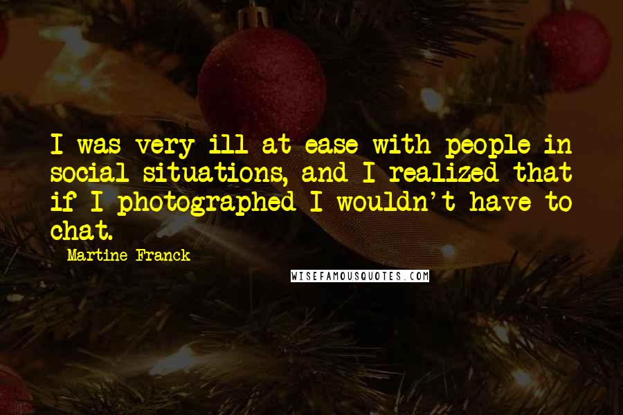 Martine Franck Quotes: I was very ill at ease with people in social situations, and I realized that if I photographed I wouldn't have to chat.