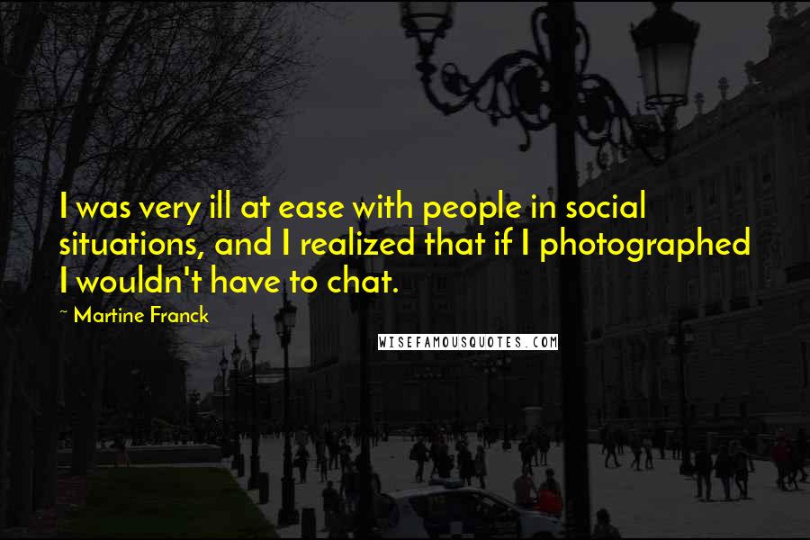 Martine Franck Quotes: I was very ill at ease with people in social situations, and I realized that if I photographed I wouldn't have to chat.