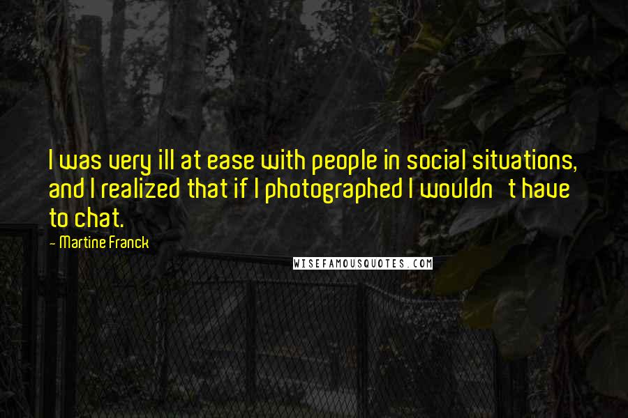 Martine Franck Quotes: I was very ill at ease with people in social situations, and I realized that if I photographed I wouldn't have to chat.