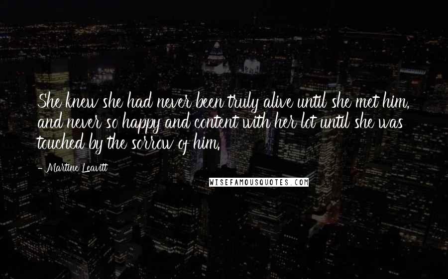 Martine Leavitt Quotes: She knew she had never been truly alive until she met him, and never so happy and content with her lot until she was touched by the sorrow of him.