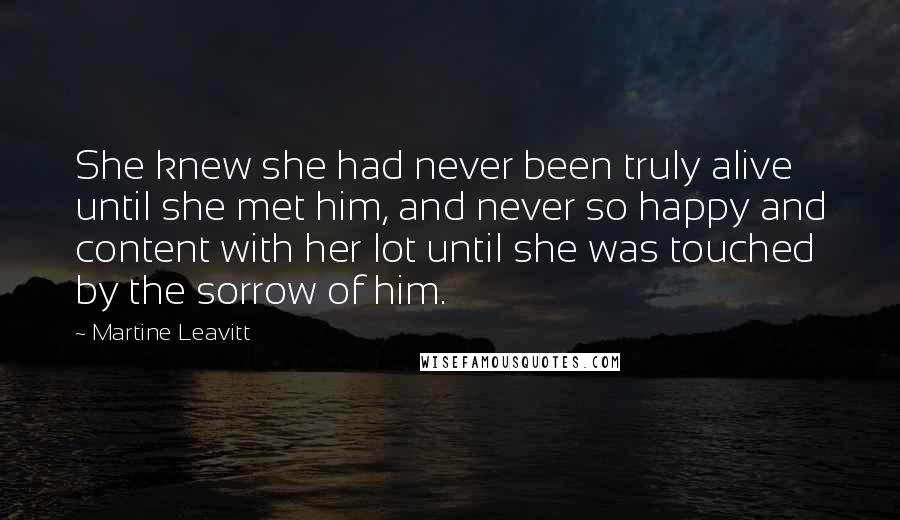 Martine Leavitt Quotes: She knew she had never been truly alive until she met him, and never so happy and content with her lot until she was touched by the sorrow of him.