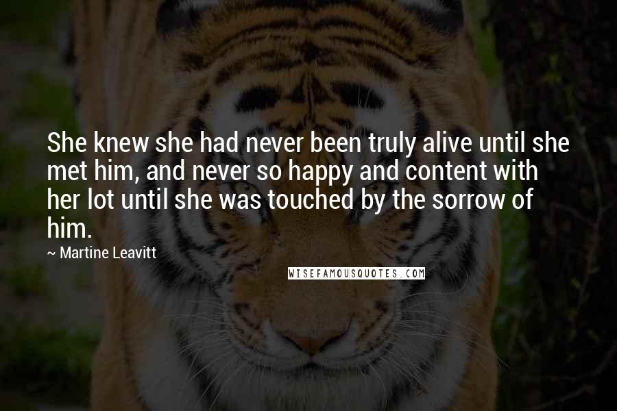 Martine Leavitt Quotes: She knew she had never been truly alive until she met him, and never so happy and content with her lot until she was touched by the sorrow of him.