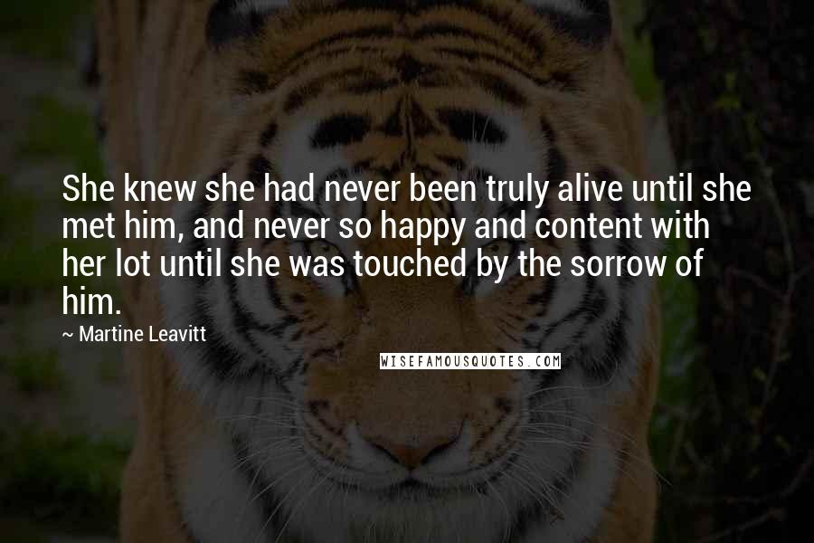 Martine Leavitt Quotes: She knew she had never been truly alive until she met him, and never so happy and content with her lot until she was touched by the sorrow of him.