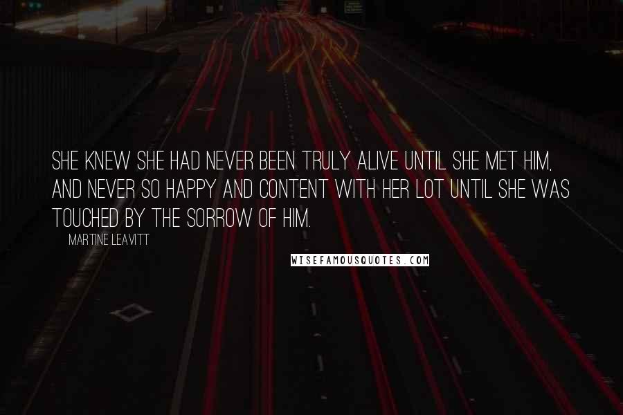 Martine Leavitt Quotes: She knew she had never been truly alive until she met him, and never so happy and content with her lot until she was touched by the sorrow of him.