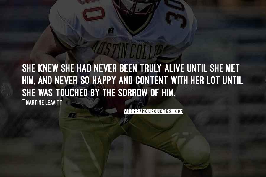 Martine Leavitt Quotes: She knew she had never been truly alive until she met him, and never so happy and content with her lot until she was touched by the sorrow of him.