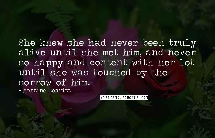 Martine Leavitt Quotes: She knew she had never been truly alive until she met him, and never so happy and content with her lot until she was touched by the sorrow of him.