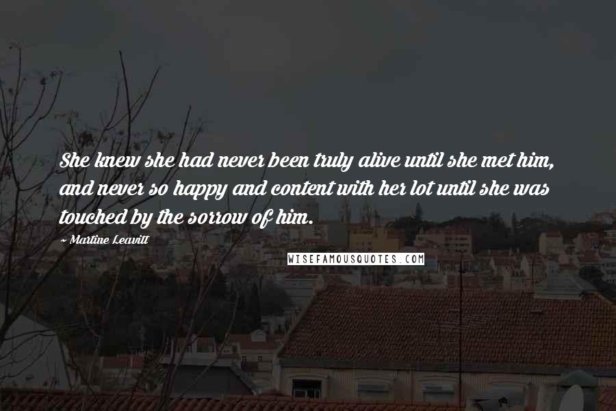 Martine Leavitt Quotes: She knew she had never been truly alive until she met him, and never so happy and content with her lot until she was touched by the sorrow of him.