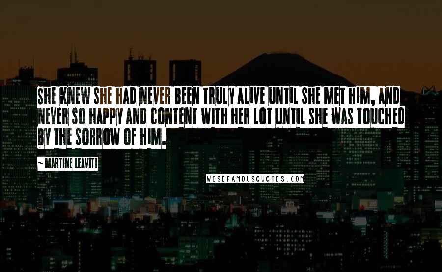 Martine Leavitt Quotes: She knew she had never been truly alive until she met him, and never so happy and content with her lot until she was touched by the sorrow of him.